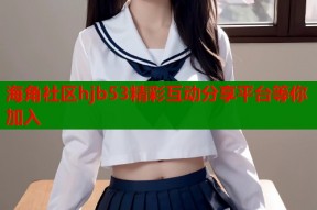 海角社区hjb53精彩互动分享平台等你加入