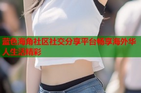蓝色海角社区社交分享平台畅享海外华人生活精彩