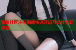 海角社区注册指南快速开启互动社交新体验
