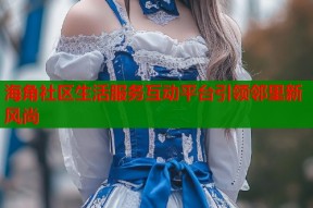 海角社区生活服务互动平台引领邻里新风尚