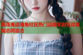 蓬蓬鬼话海角社区热门话题实时互动发现志同道合