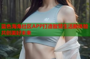 蓝色海角社区APP打造智慧生活新体验共创美好未来