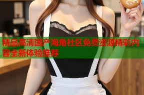 精品高清国产海角社区免费资源精彩内容全新体验推荐