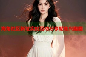 海角社区新址实时互动分享聚焦兴趣圈