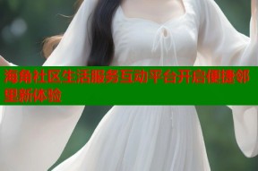 海角社区生活服务互动平台开启便捷邻里新体验