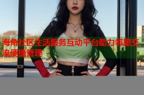 海角社区生活服务互动平台助力邻里交流便捷管理