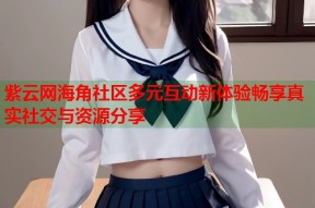 紫云网海角社区多元互动新体验畅享真实社交与资源分享