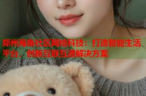 郑州海角社区网络科技：打造智能生活平台，创新互联互通解决方案