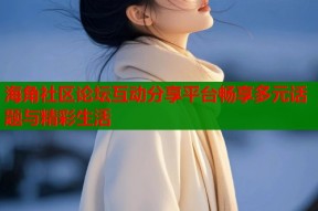 海角社区论坛互动分享平台畅享多元话题与精彩生活