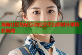 海角社区热帖互动社交平台即时分享精彩新闻