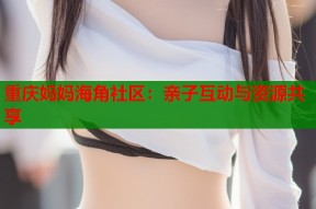 重庆妈妈海角社区：亲子互动与资源共享