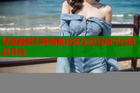 绿意盎然天涯海角社区生态互动平台精彩开启