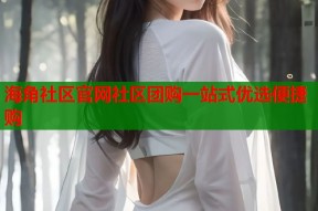 海角社区官网社区团购一站式优选便捷购