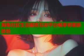 海角社区生活服务互动平台畅享邻里新体验