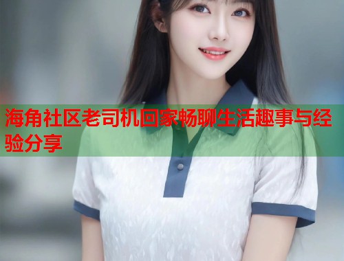海角社区老司机回家畅聊生活趣事与经验分享  第1张