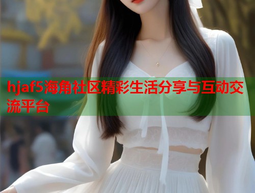 hjaf5海角社区精彩生活分享与互动交流平台  第2张