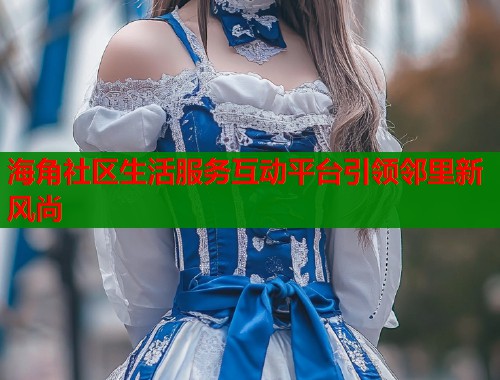 海角社区生活服务互动平台引领邻里新风尚  第1张