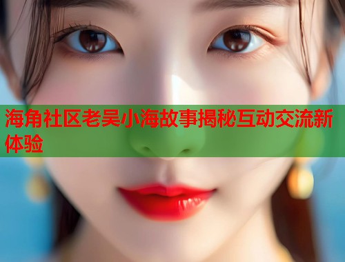 海角社区老吴小海故事揭秘互动交流新体验  第2张