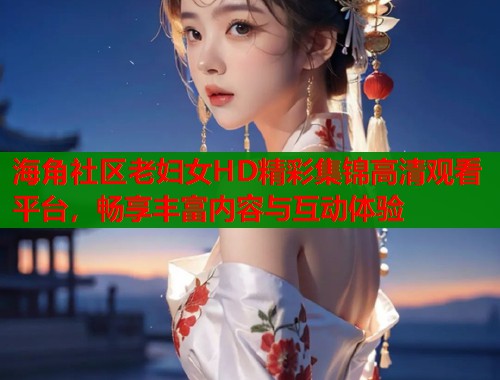 海角社区老妇女HD精彩集锦高清观看平台，畅享丰富内容与互动体验  第1张