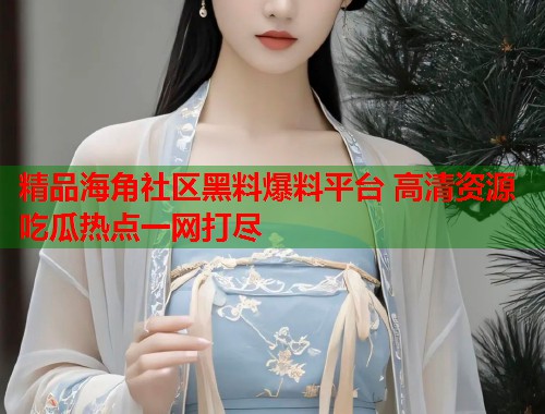 精品海角社区黑料爆料平台 高清资源吃瓜热点一网打尽  第1张