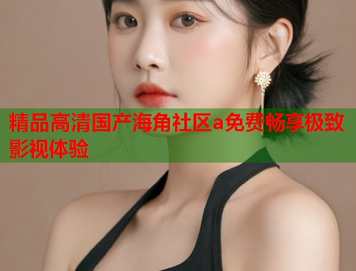 精品高清国产海角社区a免费畅享极致影视体验  第1张