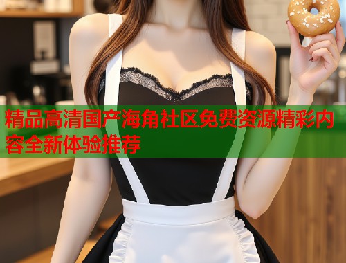 精品高清国产海角社区免费资源精彩内容全新体验推荐  第1张